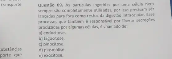 transporte
ubstâncias
porte que
Questão 09. As particulas ingeridas por uma célula nem
sempre são completamente utilizadas, por isso precisam ser
lançadas para fora como restos da digestão intracelular . Esse
processo, que também é responsável por liberar secreçōes
produzidas por algumas células, é chamado de:
a) endocitose.
b) fagocitose.
c) pinocitose.
d) plasmólise.
e) exocitose.