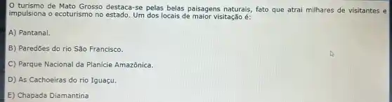 turismo de Mato Grosso destaca-se pelas belas paisagens naturais , fato que atrai milhares de visitantes e
impulsiona o ecoturismo no estado. Um dos locais de maior visitação é:
A) Pantanal.
B) Paredões do rio São Francisco.
C) Parque Nacional da Planície Amazônica.
D) As Cachoeiras do rio Iguaçu.
E) Chapada Diamantina