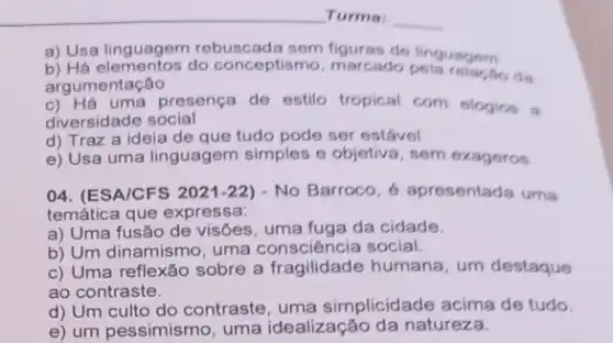 Turma:
a) Usa linguagem rebuscada de linguagem
b) Há elementos do conceptismo, marcado ho da
argumentação
c) Há uma presença de estilo tropical com elogion a
diversidade social
d) Traz a ideia de que tudo pode ser estável
e) Usa uma linguagem simples e objetiva, sem exageros
04. (ESA/CFS 2021-22 - No Barroco, 6 apresentada uma
temática que expressa:
a) Uma fusão de visões, uma fuga da cidade.
b) Um dinamismo, uma social.
c) Uma reflexão sobre a fragilidade humana, um destaque
ao contraste.
d) Um culto do contraste, uma simplicidade acima de tudo.
e) um pessimismo, uma idealização da natureza.