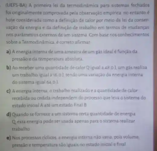 (UEFS-BA) A primeira lei da termodinâmica para sistemas fechados
foi originalmente comprovada pela observação empirica, no entanto é
hoje considerada como a definição de calor por meio da lei da conser-
vação da energia e da definição de trabalho em termos de mudanças
nos parâmetros externos de um sistema.Com base nos conhecimentos
sobre a Termodinâmica,correto afirmar:
a) A energia interna de uma amostra de um gás ideal é função da
pressão e da temperatura absoluta.
b) Ao receberuma quantidade de calorQigual a 48,0 J. um gás realiza
um trabalho igual a16,0]tendo uma variação da energia interna
do sistema igual 64,0 ).
c) A energia interna o trabalho realizadoea quantidade de calor
recebida ou cedida independem do processo que leva o sistema do
estado inicial A até um estado final B.
d) Quando se fornece a um sistema certa quantidade de energia
Q esta energia pode ser usada apenas para o sistema realizar
trabalho
e) Nos processos ciclicos , a energia interna não varia, pois volume,