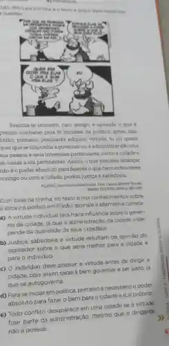 UEL-PR) Leia a tirinha e o texto a seguir para responder
questáo
Exercita-te primeiro, caro amigo, e aprende o que é
preciso conhecer para te iniclares na politica; antes,não
Então, primeiro precisarás adquirir virtude, tu ou quem
quer que se disponha a governar ou a administrar não só a
sua pessoa e seus interesses particulares como a cidade e
as coisas a ela pertinentes. Assim, o que precisas alcançar
não éo poder absoluto para fazeres o que bem entenderes
contigo ou com a cidade, porém justiça e sabedoria.
PLATAO, Oprimeiro Alceblades Trad. Carlos Alberto Nunes.
Belém: EDUFPA, 2004, p.281-285
Com base na tirinha no texto e nos conhecimentos sobre
a ética e a politica em Platão, assinale a alternativa correta.
a) A virtude individual terá fraca influência sobre o gover-
no da cidade, já que a administração da cidade inde-
pende da qualidade de seus cidadãos.
b) Justiça, sabedoria e virtude resultam da opinião do
legislador sobre o que seria melhor para a cidade e
para o indivíduo.
c) O individuo deve possuir a virtude antes de dirigir a
cidade, pois assim saberá bem governar e ser justo, já
que se autogoverna.
d) Para se iniciar em politica, primeiro é necessário o poder
absoluto para fazer 0 bem para a cidade e a si próprio
e) Todo conflito em uma cidade se a virtude
fizer parte da administração, mesmo que o dirigente
não a possua.