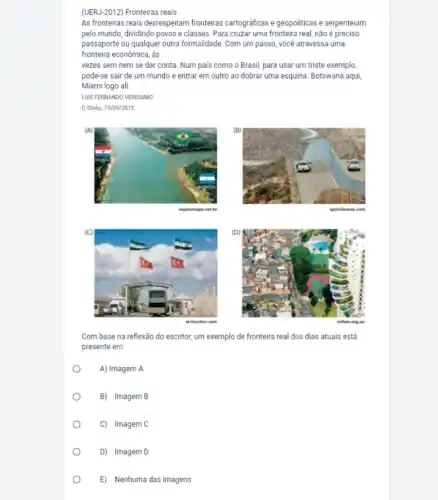 (UERJ-2012) Fronteiras reais
As fronteiras reais desrespeitam fronteiras cartográficas e geopoliticas e serpenteiam
pelo mundo, dividindo povos e classes. Para cruzar uma fronteira real, não é preciso
passaporte ou qualquer outra formalidade. Com um passo você atravessa uma
fronteira econômica, às
vezes sem nem se dar conta. Num pais como o Brasil, para usar um triste exemplo
pode-se sair de um mundo e entrar em outro ao dobrar uma esquina. Botswana aqui,
Miami logo ali.
LUIS FERNANDO VERISSIMO
Globo, 10/09/2015
vejanomapa
Com base na reflexão do escritor, um exemplo de fronteira real dos dias atuais está
presente em:
A) Imagem A
.
B) Imagem B
C) Imagem C
D) Imagem D
E) Nenhuma das imagens