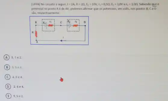 (UFPA) No circuito a seguir, I=2A,R=2Q,E_(1)=10V,r_(1)=0,5Omega ,E_(2)=3,0V e r_(2)=1,0Omega  Sabendo que o
potencial no ponto A é de 4V, podemos afirmar que os potenciais , em volts, nos pontos B. CeD
são, respectivamente:
A 8,1 e 2.
B 0,9e4
C 4,0e4
D 2,6e4.
E 9,5 e 2.