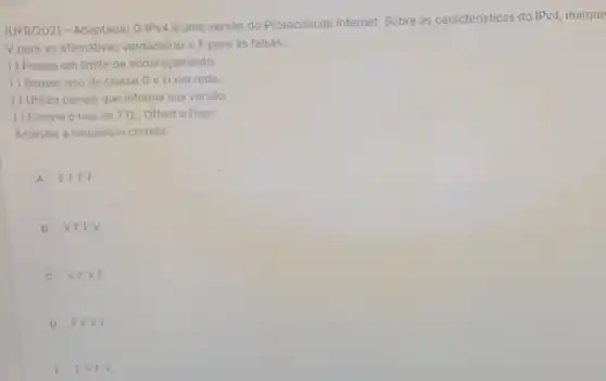 (UFR/2021 - Adaptada)O IPv4 é uma versão do Protocolo de Internet.Sobre as características do
IPV4 marque
V para as afirmativas verdadeiras e F para as falsas.
( ) Possul um limite de enderecamento.
( ) Requer uso de classe G e H em rede.
( ) Utiliza campo que informa sua versão.
( ) Elimina o uso de TTL, Offset e flags.
Assinale a sequência correta
A FFFF
B V F F V
C VFVE
D FFV F
C FVF v