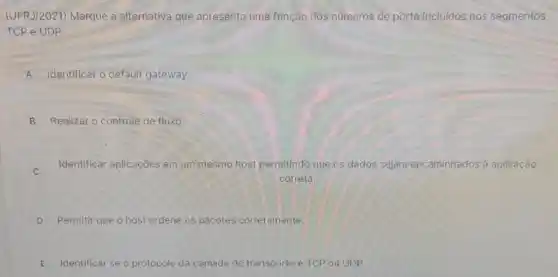 (UFRJ/2021) Marque a alternativa que apresenta uma função dos números de porta incluidos nos segmentos
TCP e UDP.
A Identificar o default gateway.
B Realizar o controle de fluxo.
C
Identificar aplicações em um mesmo host permitindo que os dados sejam encaminhados à aplicação
correta.
D Permitir que o host ordene os pacotes corretamente
E Identificar se o protocolo da camada de transporte éTCP ou UDP.