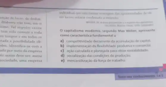 uição do lucro, do dinhei-
dinheiro nào tem, em si
ismo. Tal impulso existe
tem sido comum a toda
os tempos e em todos os
tada a possibilidade ob
rém, identifica-se com a
ado por meio da empresa
is assim deve ser:numa
sociedade, uma empresa
individual que nào tirasse vantagem das oportunidades de ob
ter lucros estaria condenada a extinção
WEBEK, M. Aetica protestante
Sao Paulo: Martin Claret, 2001 (adaptado)
capitalismo moderno, segundo Max Weber, apresenta
como caracteristica fundamental a
a) competitividade decorrente da acumulação de capital.
b) implementação da flexibilidade produtiva e comercial.
c) ação calculada e planejada para obter rentabilidade.
d) socialização das condiçôes de produção.
e) mercantilização da força de trabalho.
Teste seu conhecimento:1e2