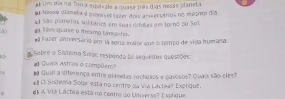 a) Um dia na Terra equivale a quase três dias nesse planeta.
b) Nesse planeta é possivel fazer dois aniversários no mesmo dia.
c) São planetas solitários em suas órbitas em torno do Sol.
d) Têm quase o mesmo tamanho.
e) Fazer aniversário por lá seria maior que o tempo de vida humana.
4. Sobre o Sistema Solar responda às sequintes questões:
a) Quais astros o compōem?
b) Qual a diferença entre planetas rochosos e gasosos? Quais são eles?
c) O Sistema Solar está no centro da Via Láctea? Explique.
d) A Via Láctea está no centro do Universo? Explique.