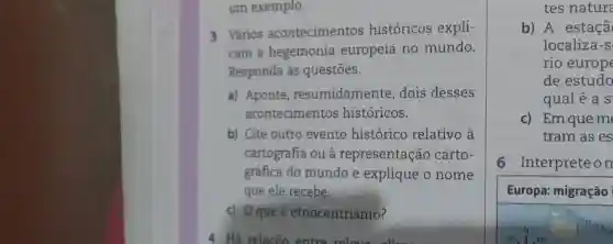 um exemplo.
3 Vários acontecimentos históricos expli-
cam a hegemonia europeia no mundo.
Responda às questōes.
a) Aponte resumidamente dois desses
acontecimentos históricos.
b) Cite outro evento histórico relativo à
cartografia ou à representação carto-
gráfica do mundo e explique o nome
que ele recebe.
c) 0 queé etnocentrismo?
tes nature
b) A estaçã
localiza-s
rio europe
de estudo
qualéa S
N
c) Em que m
tram as es
6 Interprete on
Europa: migração