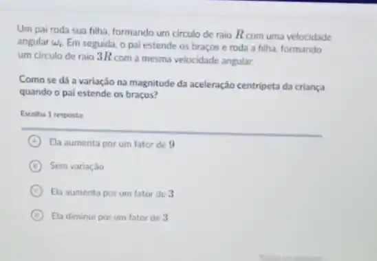 Um pai roda sua filha, formando um circulo de raio Rcom uma velocidade
angular omega _(i) Em seguida, o pai estende os braços e roda a filha, formando
um circulo de raio 3Rcom a mesma velocidade angular.
Comose dá a variação na magnitude da aceleração centripeta da criança
quando o pai estende os braços?
Escolha 1 resposta:
A Ela aumenta por um fator de 9
B Sem variaçǎo
C Ela aumenta por um fator de 3
D Ela diminui por um fator de 3