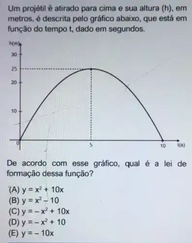 Um projétil é atirado para cima e sua altura (h), em
metros, é descrita pelo gráfico abaixo , que está em
função do tempo t dado em segundos.
De acordo com esse gráfico, qual é a lei de
formação dessa função?
(A) y=x^2+10x
(B) y=x^2-10
(C) y=-x^2+10x
(D) y=-x^2+10
(E) y=-10x