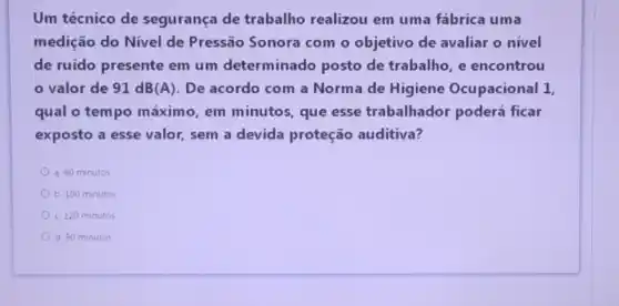 Um técnico de segurança de trabalho realizou em uma fábrica uma
medição do Nivel de Pressão Sonora com o objetivo de avaliar o nível
de ruído presente em um determinado posto de trabalho, e encontrou
valor de 91dB(A) De acordo com a Norma de Higiene Ocupacional 1,
qual o tempo máximo, em minutos, que esse trabalhador poderá ficar
exposto a esse valor, sem a devida proteção auditiva?
a. 60 minutos
b. 100 minutos
c. 120 minutos
d. 90 minutos