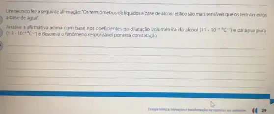 Um técnico feza seguinte afirmação: "Os termômetros de líquidos a base de álcool etilico são mais sensiveis que os termômetros
a base de água"
Analise a afirmativa acima com base nos coeficientes de dilatação volumétrica do álcool (11cdot 10^-4C^-1) e da água pura
(1,3cdot 10^-4^(circ C)-1) e descreva o fenômeno responsável por essa constatação.
__
Energia térmica: interaçjoes e transformaçóes na matéria e nos ambientes
29