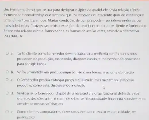 Um termo moderno que se usa para designar o ápice da qualidade nesta relação cliente
fornecedor é comakership que significa que foi atingido um excelente grau de confiança e
entendimento entre ambos. Muitas condições de compra podem ser interessantes se ou
mais adequadas, flexiveis caso exista este tipo de relacionamento entre cliente e fornecedor.
Sobre esta relação chente-formecedor e as formas de avaliar estes, assinale a alternativa
INCORRETA:
a. Tanto diente como fornecedor devem trabalhar a melhoria continua nos seus
processos de produção, mapeando diagnosticando, e redesenhando processos
para corrigir falhas
b. Se foi prometido um prazo, cumpri-lo nào é um bônus, mas uma obrigação
C. O Fornecedor precisa entregar preço e qualidade, mas manter seu processo
produtivo como está, dispensando inovação
d. Verificar se o fornecedor dispōe de uma estrutura organizacional definida, saber
sobre as decisoes além é claro, de saber se há capacidade financeira saudável para
atender as nossas solicitaçōes
e. Como clientes-compradores devemos saber como avaliar esta qualidade, ter
parametros