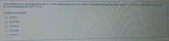 Uma barra de aco na temperatura de 20^circ C tem comprimento de 10 m Sendo o coeficiente de dilatação linear do aço 11.10^-6^circ C^-1 O comprimento da barra em
m, na temperatura de 120^circ C é de
Escolha uma opção.
10,011
10.0154
10,0132
10,0144
10.012