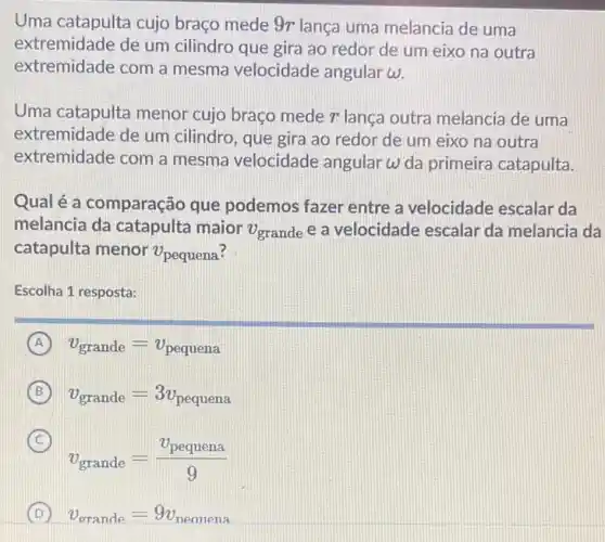 Uma catapulta cujo braço mede 9r lança uma melancia de uma
extremidade de um cilindro que gira ao redor de um eixo na outra
extremidade com a mesma velocidade angular omega 
Uma catapulta menor cujo braço mede r lança outra melancia de uma
extremidade de um cilindro, que gira ao redor de um eixo na outra
extremidade com a mesma velocidade angular omega  da primeira catapulta.
Qual é a comparação que podemos fazer entre a velocidade escalar da
melancia da catapulta maior v_(grande) e a velocidade escalar da melancia da
catapulta menor v_(pequena)
Escolha 1 resposta:
A v_(grande)=v_(pequena)
B v_(grande)=3v_(pequena)
C
v_(grande)=(v_(pequena))/(9)
(C)
D v_(grande)=9v_(peanena)