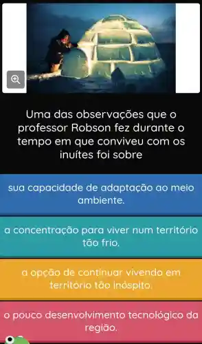 Uma das observações que o
professor Robson fez durante o
tempo em que conviveu com os
inuítes foi sobre
sua capacidade de adaptação ao meio
ambiente.
ao oncentração para viver num território
tão frio.
a opção de continuar vivendo em
território tão inóspito.
pouco desenvolvim ento tecnológico da
regiāo.