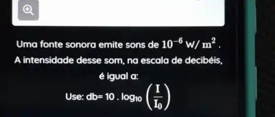 Uma fonte sonora emite sons de 10^-6w/m^2
A intensidade desse som, no escala de decibéis
é igual a:
Use: db=10.log_(10)((I)/(I_(0)))