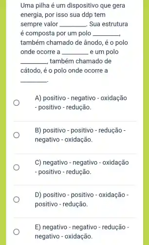 Uma pilha é um dispositivo que gera
energia , por isso sua ddp tem
sempre valor __ Sua estrutura
e composta por um polo __
também chamado de ânodo , e
onde ocorre , a __ e um polo
__ também chamado de
cátodo , e o polo onde ocorre a
__
A)positivo - negativo - oxidação
positivo - redução
B)positivo - positivo - redução
negativo - oxidação
C)negativo - negativo - oxidação
positivo - redução
D)positivo - positivo - oxidação
positivo - redução
E)negativo - negativo - redução
negativo - oxidação