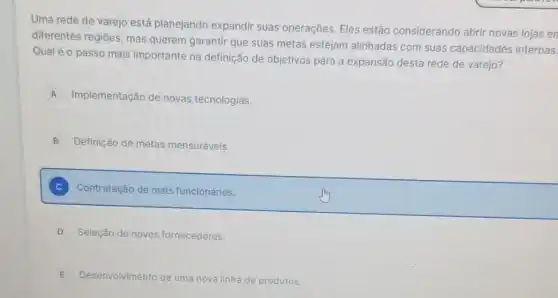 Uma rede de varejo está planejando expandir suas operações. Eles estão considerando abrir novas lojas en
diferentes regiōes, mas querem garantir que suas metas estejam alinhadas com suas capacidades internas.
Qual é o passo mais importante na definição de objetivos para a expansão desta rede de varejo?
A Implementação de novas tecnologias.
B Definição de metas mensuráveis.
C Contratação de mais funcionários.
D Seleção de novos fornecedores.
E Desenvolvimento de uma nova linha de produtos.