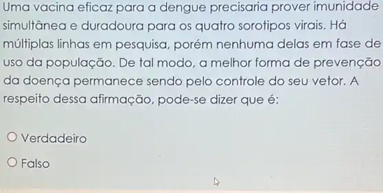 Uma vacina eficaz para a dengue precisaria prover imunidade
simultanea e duradoura para os quatro sorotipos virais. Há
múltiplas linhas em pesquisa, porém nenhuma delas em fase de
uso da população . De tal modo, a melhor forma de prevenção
da doença permanece sendo pelo controle do seu vetor. A
respeito dessa afirmação, pode-se dizer que é:
Verdadeiro
Falso