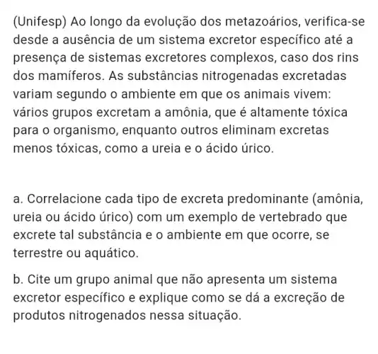 (Unifesp) Ao longo da evolução dos metazoários, verifica -se
desde a ausencia de um sistema excretor especifico até a
presença de sistemas excretores complexos, caso dos rins
dos mamiferos. As substâncias nitrogenadas excretadas
variam segundo o ambiente em que os animais vivem:
vários grupos excretam a amônia , que é altamente tóxica
para o organismo , enquanto outros eliminam excretas
menos tóxicas , como a ureia e o ácido úrico.
a. Correlacione cada tipo de excreta predominante (amônia,
ureia ou ácido úrico)com um exemplo de vertebrado que
excrete tal substância e o ambiente em que ocorre, se
terrestre ou aquático.
b. Cite um grupo animal que não apresenta um sistema
excretor especifico e explique como se dá a excreção de
produtos nitrogenados nessa situação.