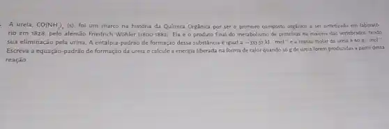 A ureia, CO(NH_(2))_(2)(s) foi um marco na história da Química Orgânica por ser o primeiro composto orgânico a ser sintetizado em laborató-
rio em 1828, pelo alemão Friedrich Wohler (1800-1882) Ela é o produto final do metabolismo de proteínas na maioria dos vertebrados, tendo
sua eliminação pela urina A entalpia-padrão de formação dessa substância é igual a -333.51kJcdot mol^-1 e a massa molar da ureia acute (e)60gcdot mol^-1
Escreva a equação-padrão de formação da ureia e calcule a energia liberada na forma de calor quando 36 g de ureia forem produzidas a partir dessa