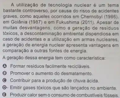 A utilização de tecnologia nuclear é um tema
bastante controverso, por causa do risco de acidentes
graves, como aqueles ocorridos em Chernobyl (1986).
em Goiânia (1987) e em Fukushima (2011). Apesar de
muitas desvantagens, como a geração de residuos
tóxicos, a descontaminação ambiental dispendiosa em
caso de acidentes e a utilização em armas nucleares.
a geração de energia nuclear apresenta vantagens em
comparação a outras fontes de energia.
A geração dessa energia tem como caracteristica:
(A) Formar residuos facilmente recicláveis.
(B) Promover o aumento do desmatamento.
(C) Contribuir para a produção de chuva ácida.
D- Emitir gases tóxicos que são lançados no ambiente.
(3) Produzir calor sem o consumo de combustiveis fósseis.