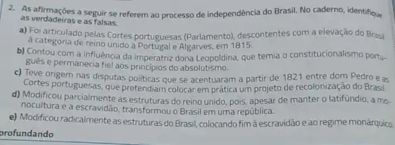 as verdadeiras e as falsas.
as verdadeiras a sepui se referem ao processo de independência do Brasil. No caderno identifique
a) Foi articulado pelas Cortes portuguesas (Parlamento)descontentes com a elevação do Brasil
à categoria de reino unido a Portugal e Algarves, em 1815.
b) Contou com a influência da imperatriz dona Leopoldina, que temia - constitucionalismo portu-
gués e permanecia fiel aos principios do absolutismo.
c) Teve origem nas disputas politicas que se acentuaram a partir de 1821 entre dom Pedro e as
Cortes portuguesas,que pretendiam colocar em prática um projeto de recolonização do Brasil.
d) Modificou parcialmente as estruturas do reino unido, pois, apesar de manter o latifúndio, a mo-
nocultura e a escravidão transformou o Brasil em uma república.
e) Modificou radicalmente as estruturas do Brasil colocando fim à escravidão e ao regime monárquico.
profundando