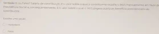 Verdadeiro ou Falso? Salário de contribuição é o valor sobre o qual o contribuinte recolhe o INSS mensalmente em favor de
Previdência Social e , consequentemente,é o valo sobre o qual o INSS pagará qualquer beneficio previdenciário ao
contribuinte.
Escolha uma opção:
Verdadeiro
Falso