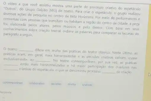 video a que vocé assistiu mostra uma parte do processo criativo do espetáculo
"Outros", do Grupo Galpão (MG)
de teatro. Para criar - espetáculo, o grupo realizou
diversas ações de pesquisa no centro de Belo Horizonte. Por meio de performances e
conversas com pessoas que transitam ou habitam a regiáo do centro da cidade, a peça
foi elaborada pelos atores pelos músicos e pelo diretor. Com base em seus
conhecimentos sobre criação teatral ordene as palavras para completar as lacunas do
parágrafo a seguir.
teatro __
difere em muito das práticas do teatro clássico Neste último, as
práticas eram, em geral mais hierarquizadas e as decisôes criativas cabiam, quase
exclusivamente, ao __
No teatro contemporáneo, por sua vez, as práticas
__
estão mais horizontalizadas e há maior participação dos criadores nas
criativas do espetáculo, o que se denominou processo __ de criação.
__
contemporaneo
colaborativo
decisoes
diretor
criativas
Resposta