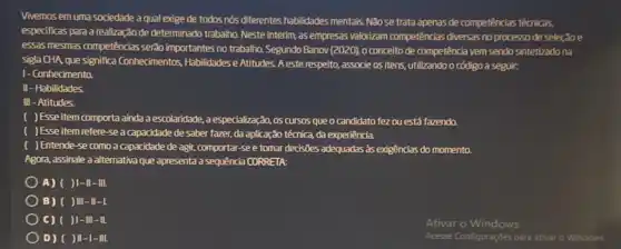 Vivemos em uma sociedade a qual exige de todos nós differentes habilidades mentals Nao se trata apenas de competências técnicas,
esperificas para a realização de determinado trabalho. Neste interim, as empresas valorizam competências diversas no processo de seleção e
essas mesmas competências serão importantes no trabalho. Segundo Banov (2020), 0 conceito de competência vem sendo sintetizado na
sigla CHA que significa Conhecimentos, Habilidades e Atitudes A este respeito, associe os itens, utilizando o código a seguir:
1- Conhecimento.
II - Habilidades
III - Atitudes.
) Esse item comporta ainda a escolaridade, a especialização, os cursos que o candidato fezou está fazendo.
) Esse item refere-se a capacidade de saber fazer, da aplicação técnica da experiência.
) Entende-se como a capacidade de agi, comportar -see tomar decisões adequadas as exigencias do momento.
Agora, assinale a alternativa que apresenta a sequência CORRETA:
A) ( )1-II-III.
B) ( )III
C) ( )1-III -Il.
D) ( )II-I-III.
Ativar o Windows
Acesse Configuraçóes para ativar o Windows.