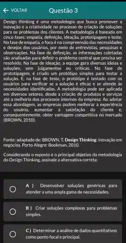 VOLTAR
Design thinking é uma metodologia que busca promover a
inovação e a criatividade no processo de criação de soluções
para os problemas dos clientes. A metodologia é baseada em
cinco fases: empatia,definição, ideação,prototipagem e teste.
Na fase de empatia , o foco é na compreensão das necessidades
e desejos dos usuários, por meio de entrevistas , pesquisas e
observações. Na fase de definição, as informações coletadas
são analisadas para definir o problema central que precisa ser
resolvido. Na fase de ideação, a equipe gera diversas ideias e
soluçōes, sem julgamentos	críticas. Na fase de
prototipagem , é criado um protótipo simples para testar a
solução.E, na fase de teste, o protótipo é testado com os
usuários para verificar se a solução é eficaz e se atende às
necessidades identificadas. A metodologia pode ser aplicada
em diversos setores desde a criação de produtos e serviços
até a melhoria dos processos internos da empresa. Ao adotar
essa abordagem, as empresas podem melhorar a experiência
do usuário, aumentar a satisfação do cliente
consequentemente , obter vantagem competitiva no mercado
(BROWN, 2010).
Fonte: adaptado de:BROWN, T. Design Thinking: inovação em
negócios. Porto Alegre: Bookman , 2010.
Considerando o exposto e o objetivo da metodologia
do Design Thinking , assinale a alternativa correta:
A ) Desenvolver soluções genéricas para
atender a uma ampla gama de necessidades.
B ) Criar soluções complexas para problemas
simples.
C) Determinar a análise de dados quantitativos
Questão 3