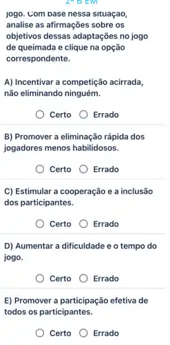 ZY D EM
jogo. Com base nessa situaçao,
analise as afirmações sobre os
objetivos dessas adaptações no jogo
de queimada e clique na opção
correspondente.
A) Incentivar a competição acirrada,
não eliminando ninguém.
Certo
Errado
B) Promover a eliminação rápida dos
jogadores menos habilidosos.
Certo
Errado
C) Estimular a cooperação e a inclusão
dos participantes.
Certo
Errado
D) Aumentar a dificuldade e o tempo do
jogo.
Certo
Errado
E) Promover a participação efetiva de
todos os participantes.