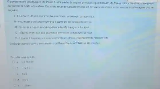 0 pensamento pedagógico de Paulo Freire parte de alguns principios que marcam, de forma clara e objetiva, o seu modo
de entender o ato educativo. Considerando as caracteristicas do pensamento desse autor analise as afirmaçōes que se
seguem.
1-Ensinaré um ato que envolve a reflexào sobre a própria prática.
II-Modificar a cultura originária e parte do processo educativo.
III-Superar a consciência ingênua é tarefa da açào educativa.
IV-Educaré um ato que acontece em todos os espaços da vida.
V-Educaré transmitir o conhecimento erudito e universalmente reconhecido.
Estǎo de acordo com o pensamento de Paulo Freire APENAS as afirmaçoes:
Escolha uma opçào:
a. I,II,III elV
b. I,IVeV
c. lell
d. IIeV
e. I,III elV