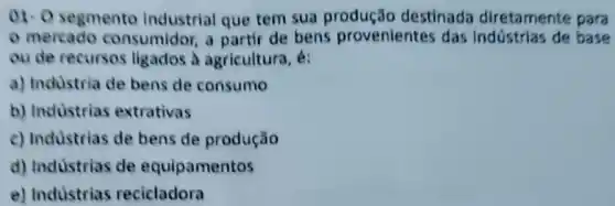 01. 0 segmento Industrial que tem sua destinada diretamente para
- mercado consumidor, a partir de bens provenientes das Indústrias de base
ou de recursos ligados à agricultura k:
a) Industria de bens de consumo
b) Industrias extrativas
c) Industrias de bens de produção
d) Indústrias de equipamentos
e) Industrias recicladora