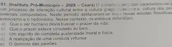 01. (Instituto Pro-Município -2009- Ceará) O pariodo caracterizou-se
um processo de interação cultural entre a cultura grega ......... e a cultura dos po
orientais conquistados . Neste período destacaram-se dues novas escolas filosóficas
estoicismo e o hedonismo . Nesse contexto os estoicos defendiam.
a) Que o ser humano devia buscar o prazer da vida.
b) Que o prazer estava vinculado ao bem.
c) Um espirito de completa austeridade moral e física.
d) A realização de uma conduta virtuosa.
e) O dominio das paixoes.