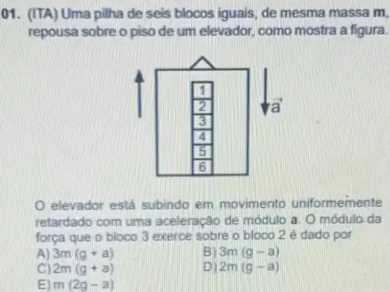 01. (ITA) Uma pillha de seis blocos iguals de mesma massa m,
repousa sobre o piso de um elevador como mostra a figura.
elevador esta subindo em movimento uniformemente
retardado com urma aceleração de modulo a. O módula da
forga que o bloco 3 exerce sobre o bloco 2 edado por
AD 3m(g+a)
BI 3m(g-a)
2m(g+a)
2m(g-a)
ED m(2g-a)