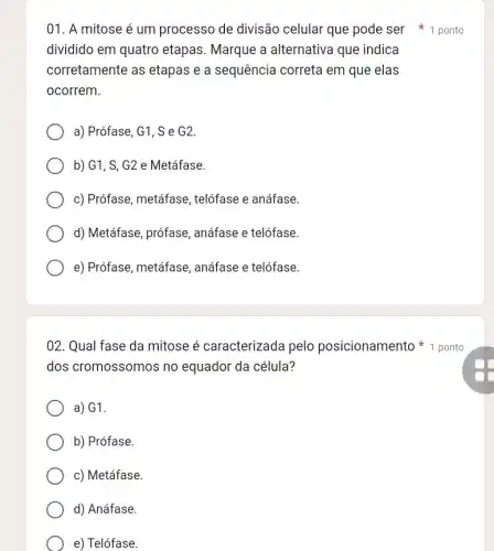 01. A mitose é um processo de divisão celular que pode ser 1 ponto
dividido em quatro etapas. Marque a alternativa que indica
corretamente as etapas e a sequência correta em que elas
ocorrem.
a) Prófase, G1, S e G2.
b) G1, S, G2 e Metáfase.
c) Prófase, metáfase , telófase e anáfase.
d) Metáfase, prófase , anáfase e telófase.
e) Prófase, metáfase , anáfase e telófase.
02. Qual fase da mitose é caracterizada pelo posicionamento 1 ponto
dos cromossomos no equador da célula?
a) G1.
b) Prófase.
c) Metáfase.
d) Anáfase.
e) Telófase.