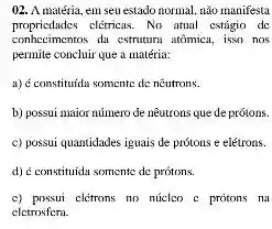 02. A matéria, em seu estado normal, nǎo manifesta
propricdades eletricas. No atual cstágio de
conhecimentos du estrutura atômica isso nos
permite concluir que a matéria:
a) Constituids somente de neutrons.
b) possui maior número de neutrons que de prôtons.
c) possui quantidades iguais de prótons e elétrons.
d) é constitutia somente de prótons.
c) pnssui clétrons no núclco c protons na
eletrosfera.