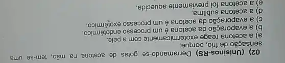 02) (Unisinos-RS)Derramando-se gotas de acetona na mão, tem-se uma
sensação de frio , porque
a) a acetona reage
ermicamente com a
b) a
da acetona é um processo endotérmico
c) a evaporação da acetona
d) a acetona sublima
aquecida