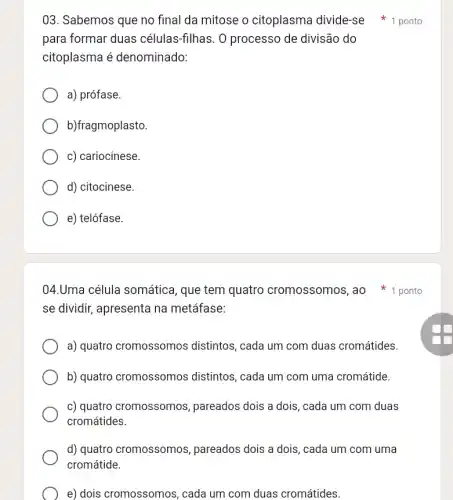 03. Sabemos que no final da mitose o citoplasma divide-se 1 ponto
para formar duas células-filhas. 0 processo de divisão do
citoplasma é denominado:
a) prófase.
b)fragmoplasto.
c) cariocinese.
d) citocinese.
e) telófase.
04.Uma célula somática, que tem quatro cromossomos ,ao *1 ponto
se dividir, apresenta na metáfase:
a) quatro cromossomos distintos, cada um com duas cromátides.
b) quatro cromossomos distintos, cada um com uma cromátide.
c) quatro cromossomos , pareados dois a dois , cada um com duas
cromátides.
d) quatro cromossomos , pareados dois a dois , cada um com uma
cromátide.
e) dois cromossomos , cada um com duas cromátides.