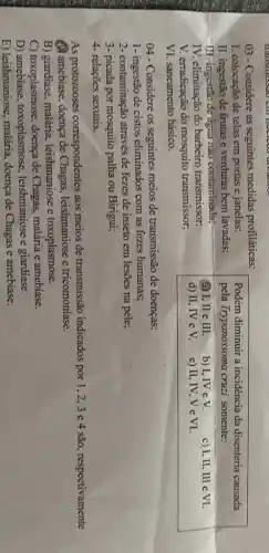 03-Considere as seguintes medidas profiláticas:
I. colocação de telas em portas e janelas;	Podem diminuir a incidencia da disenteria causada
II. ingestão de frutas e verduras bem lavadas; pela Trypanossoma cruzi somente:
III-ingestão đe agua não contaminada;
IV. eliminação do barbeiro transmissor;
(a) I, II e III. b) I,IV eV. c) I, II, III e VI.
V. erradicação do mosquito transmissor,
d) II, IV e V. e) II, IV, V e VI.
VI. saneamento básico.
04 - Considere os seguintes meios de transmissão de doenças:
1- ingestão de cistos eliminados com as fezes humanas;
2- contaminação através de fezes de inseto em lesões na pele;
3- picada por mosquito palha ou Birigui;
4- relações sexuais.
As protozooses correspondentes aos meios de transmissão indicados por 1,2,3e4 são, respectivamente
(A) amebiase, doença de Chagas, leishmaniose e tricomoniase.
B) giardiase, malária . leishmaniose e toxoplasmose.
C) toxoplasmose, doença de Chagas, malária e amebiase.
D) amebiase , toxoplasmose leishmaniose e giardiase.
E) leishmaniose, malária,doença de Chagas e amebíase.