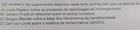 03)(N00069611)Os experimentos descritos nesse texto contribuiram para os estudos de
A) Louis Pasteur sobre os processos de esterilização de microrganismos
B) Johann Friedrich Miescher sobre os ácidos nucleicos.
C) Gregor Mendel sobre a base dos mecanismos da hereditariedade.
D) Carl von Linné sobre o sistema de nomenclatura cientifica.