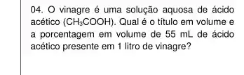 04. 0 vinagre é uma solução aquosa de ácido
acético (CH_(3)COOH). Qual é o título em volume e
a porcentagem em volume de 55 mL de ácido
acético presente em 1 litro de vinagre?