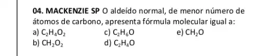 04. MACKENZIE SP O aldeido normal, de menor número de
átomos de carbono, apresenta fórmula molecular igual a:
a) C_(2)H_(4)O_(2)
c) C_(2)H_(6)O
e) CH_(2)O
b) CH_(2)O_(2)
d) C_(2)H_(4)O