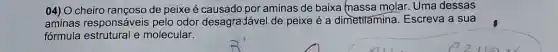 04) O cheiro rançoso de peixe é causado por aminas de baixa (nassa molar. Uma dessas
aminas responsáveis pelo odor desagra-lável de peixe é a dimetilamina. Escreva a sua
fórmula estrutural e molecular.