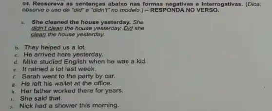 04. Reescreva as sentenças abaixo nas formas negativas e interrogativas. (Dica:
observe o uso de "did" e "didn't" no modelo.) - RESPONDA NO VERSO.
a. She cleaned the house yesterday. She
didn't clean the house yesterday. Did she
clean the house yesterday.
b. They helped us a lot.
c. He arrived here yesterday.
d. Mike studied English when he was a kid.
e. It rained a lot last week.
f. Sarah went to the party by car.
g. He left his wallet at the office.
h. Her father worked there for years.
i. She said that.
j. Nick had a shower this morning.