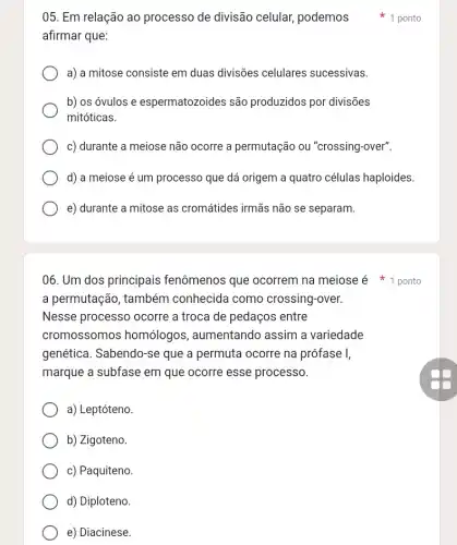 05. Em relação ao processo de divisão celular, podemos 1 ponto
afirmar que:
a) a mitose consiste em duas divisões celulares sucessivas.
b) os óvulos e espermatozoides são produzidos por divisões
mitóticas.
c) durante a meiose não ocorre a permutação ou "crossing-over".
d) a meiose é um processo que dá origem a quatro células haploides
e) durante a mitose as cromátides irmãs não se separam.
06. Um dos principais fenômenos que ocorrem na meiose é 1 ponto
a permutação, também conhecida como crossing-over.
Nesse processo ocorre a troca de pedaços ; entre
cromossomos homólogos , aumentando assim a variedade
genética. Sabendo-se que a permuta ocorre na prófase I,
marque a subfase em que ocorre esse processo.
a) Leptóteno.
b) Zigoteno.
c) Paquiteno.
d) Diploteno.
e) Diacinese.