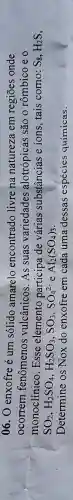 06. O enxofre é um sólido amarelo encontrado livre na natureza em regiōes onde
ocorrem fenômenos vulcânicos. As suas variedades alotrópicas são 0 rômbico e o
monoclínico . Esse elemento participa de várias substâncias e ions tais como: S_(8),H_(2)S
SO_(2),H_(2)SO_(4),H_(2)SO_(3),SO_(3),SO_(4)^2-e Al_(2)(SO_(4))_(3)
Determine os Nox do enxofre em cada uma dessas espécies químicas.