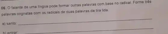 06. O falante de uma lingua pode formar outras palavras com base no radical. Forme três
palavras cognatas com os radicais de duas palavras da tira lida.
a) santo:
__
b) entrar: